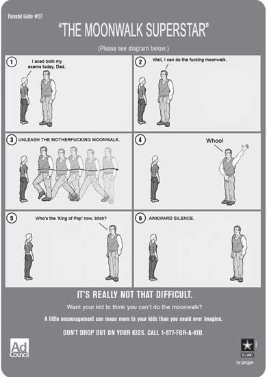 Parental Guide 27. / 'THE MOONWALK SUPERSTAR' / (Please see diagram below) / 1. I aced both my exams today, Dad. / 2. Well, I can do the fucking moonwalk. / 3. UNLEACH THE MOTHERFUCKING MOONWALK. / 4. Whoo! / 5. Who's the 'King of Pop' now, bitch? / 6. AWKWARD SILENCE. / IT'S REALLY NOT THAT DIFFICULT. / Want your kid to think you can't do the moonwalk? / A little encouragement can mean more to your kids than you could ever imagine. / DON'T DROP OUT ON YOUR KIDS. CALL 1-877-FOR-A-KID.