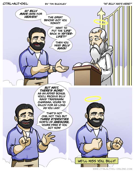 Hi! Billy Mays here for Heaven! The great beyond got you down?! Want to put the 'life' back in 'after-life?!' Then you need Billy Mays! / But wait, there's more! As an added bonus, you'll receive Billy Mays' trademark charisma, yours to enjoy for as long as you like! That's not one, not two, but three eternities worth of awesome, yours free if you act now! / We'll miss you, Billy!